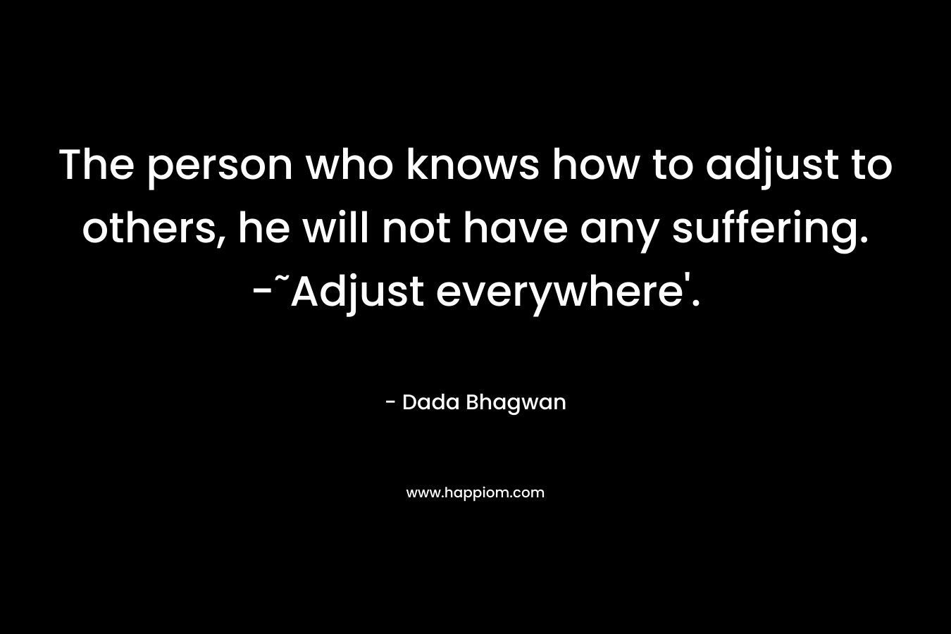 The person who knows how to adjust to others, he will not have any suffering. -˜Adjust everywhere’. – Dada Bhagwan
