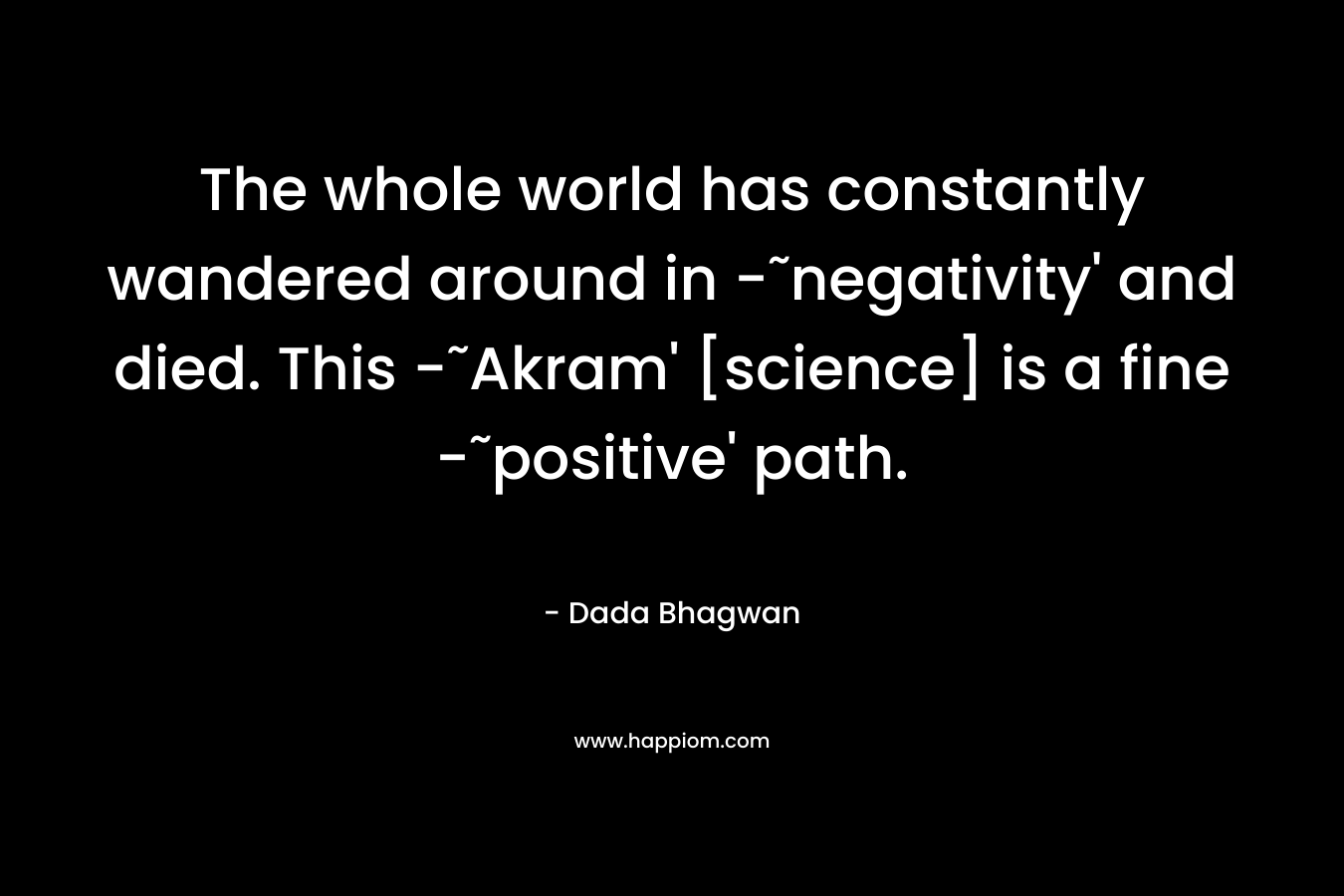 The whole world has constantly wandered around in -˜negativity’ and died. This -˜Akram’ [science] is a fine -˜positive’ path. – Dada Bhagwan
