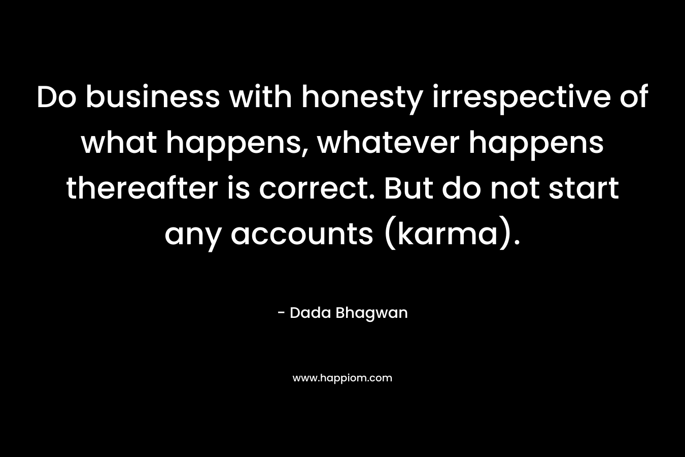 Do business with honesty irrespective of what happens, whatever happens thereafter is correct. But do not start any accounts (karma). – Dada Bhagwan