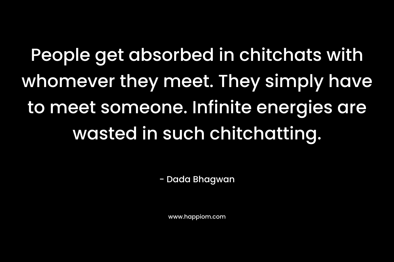 People get absorbed in chitchats with whomever they meet. They simply have to meet someone. Infinite energies are wasted in such chitchatting. – Dada Bhagwan