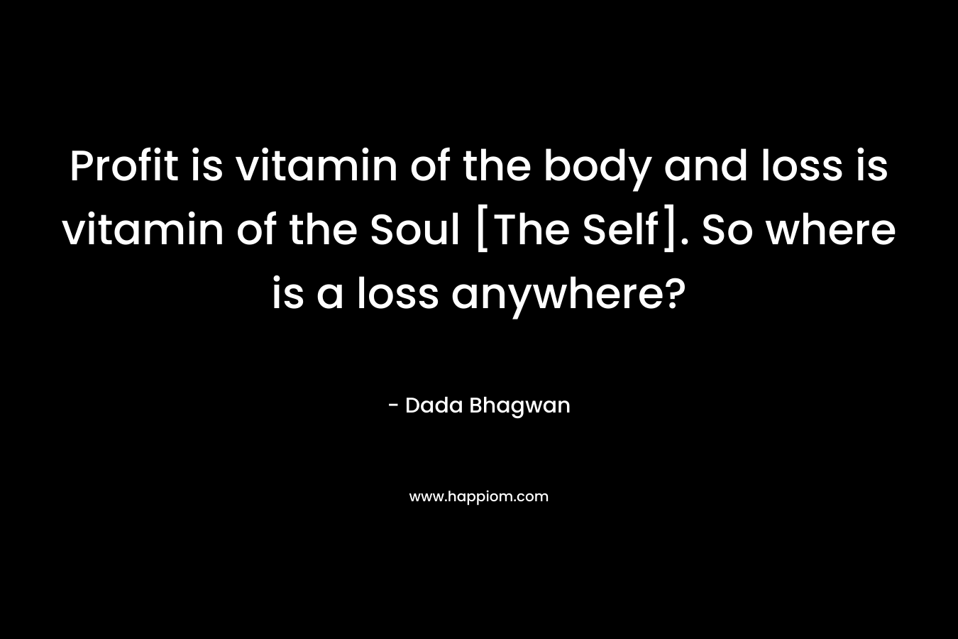 Profit is vitamin of the body and loss is vitamin of the Soul [The Self]. So where is a loss anywhere? – Dada Bhagwan