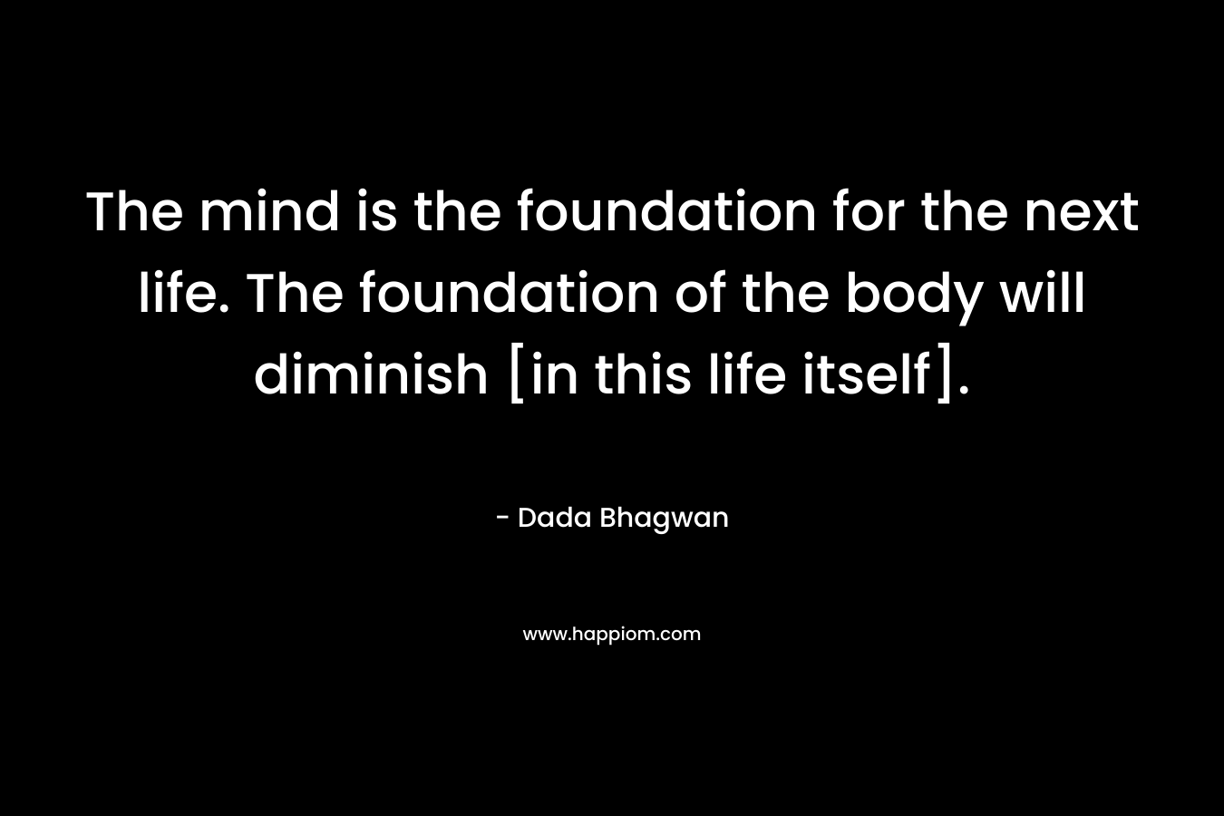 The mind is the foundation for the next life. The foundation of the body will diminish [in this life itself]. – Dada Bhagwan