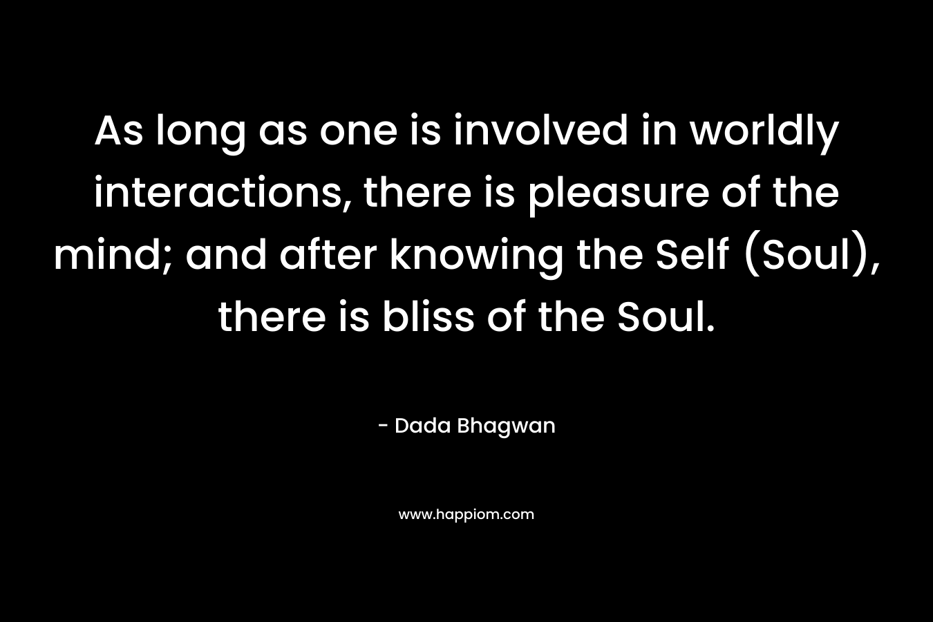 As long as one is involved in worldly interactions, there is pleasure of the mind; and after knowing the Self (Soul), there is bliss of the Soul. – Dada Bhagwan