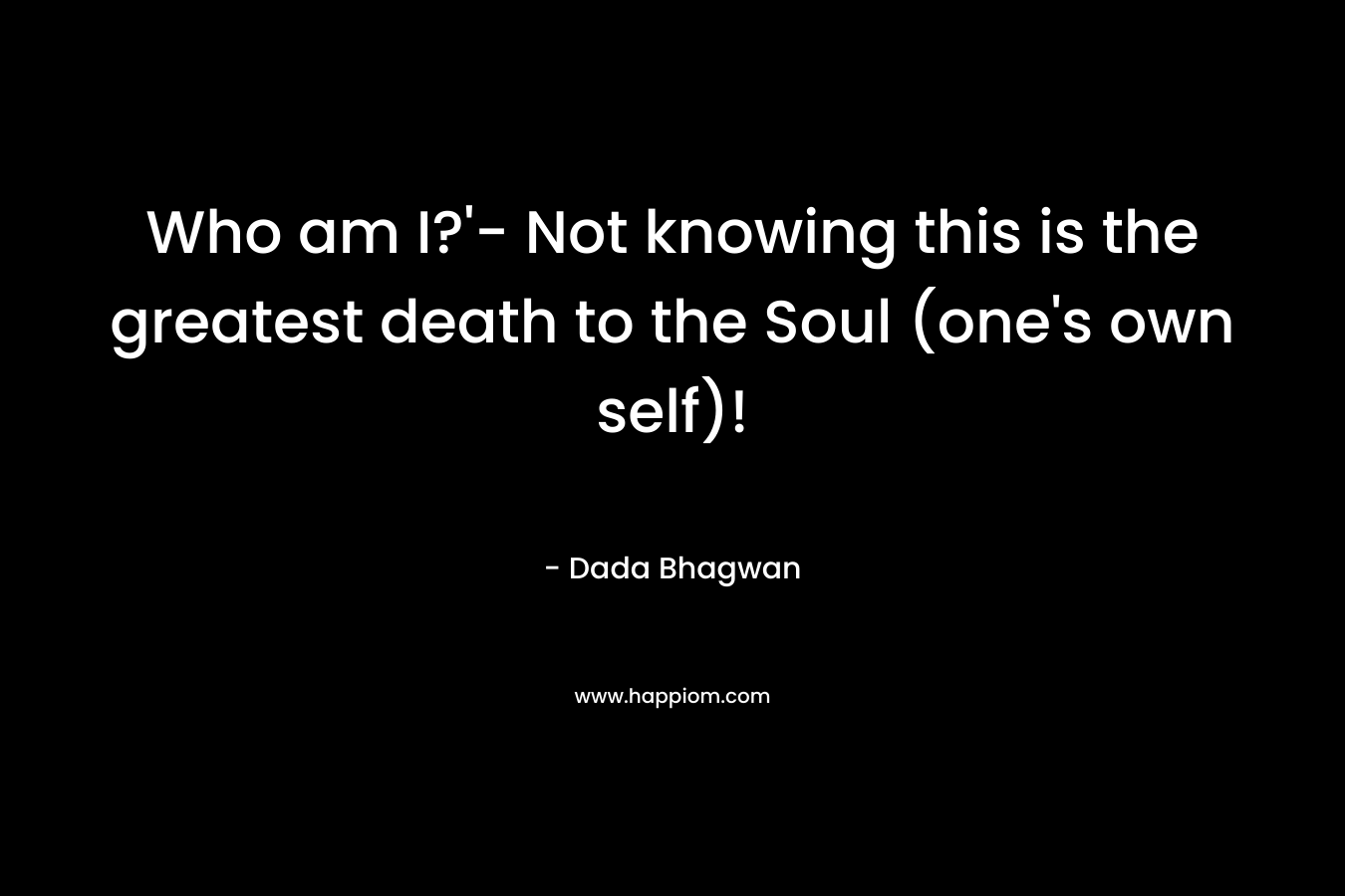 Who am I?'- Not knowing this is the greatest death to the Soul (one's own self)!