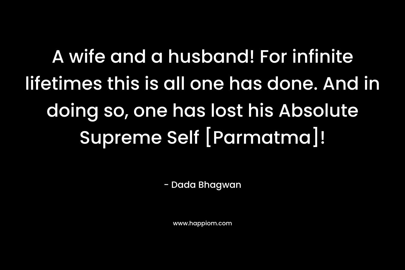 A wife and a husband! For infinite lifetimes this is all one has done. And in doing so, one has lost his Absolute Supreme Self [Parmatma]!