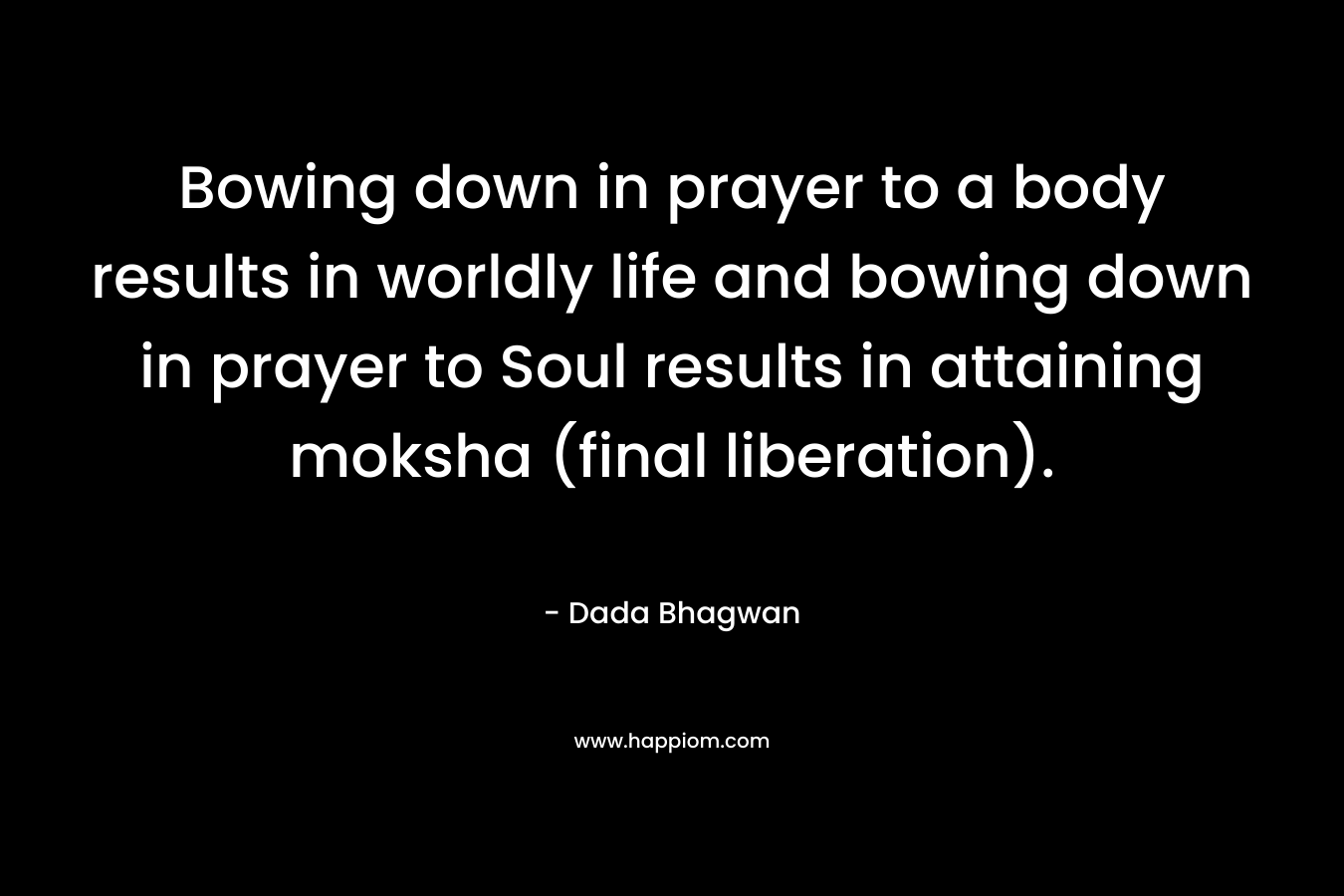 Bowing down in prayer to a body results in worldly life and bowing down in prayer to Soul results in attaining moksha (final liberation). – Dada Bhagwan