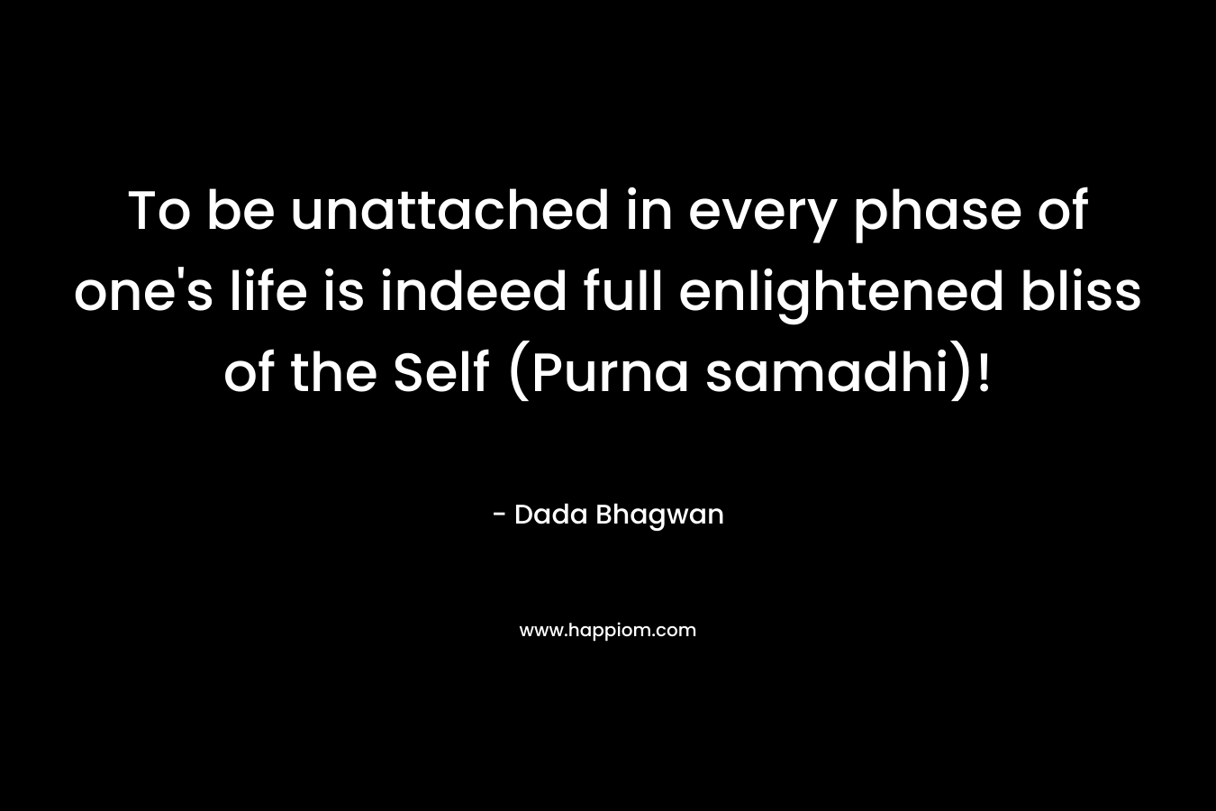 To be unattached in every phase of one’s life is indeed full enlightened bliss of the Self (Purna samadhi)! – Dada Bhagwan