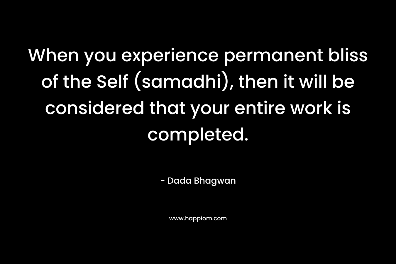 When you experience permanent bliss of the Self (samadhi), then it will be considered that your entire work is completed. – Dada Bhagwan
