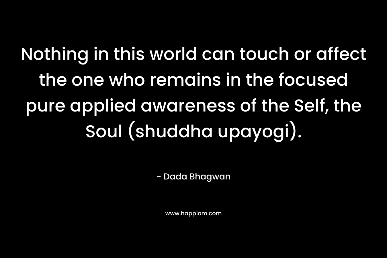 Nothing in this world can touch or affect the one who remains in the focused pure applied awareness of the Self, the Soul (shuddha upayogi). – Dada Bhagwan