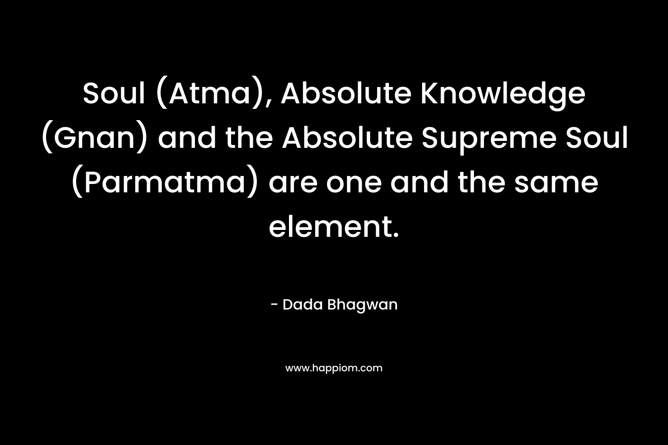 Soul (Atma), Absolute Knowledge (Gnan) and the Absolute Supreme Soul (Parmatma) are one and the same element. – Dada Bhagwan