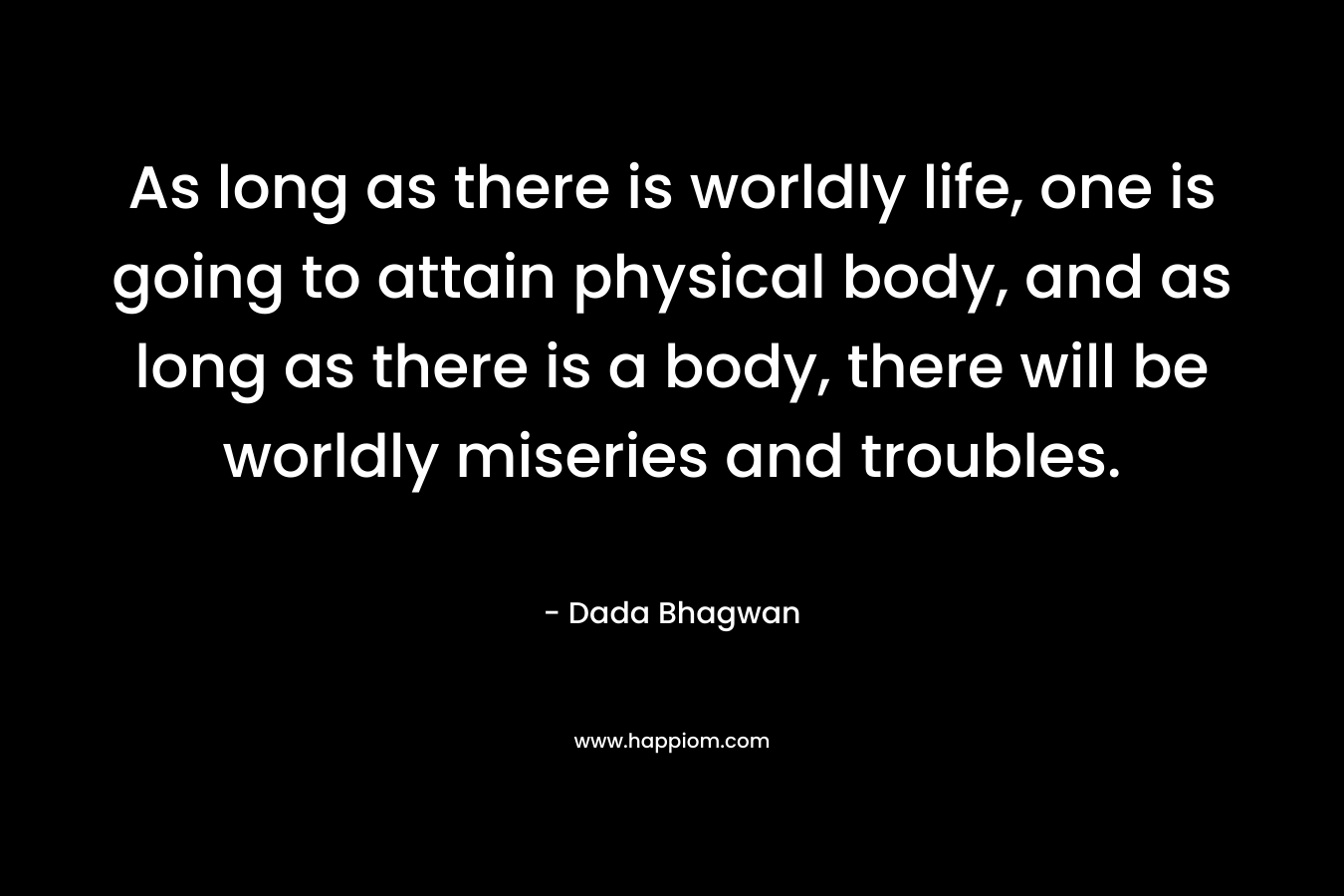 As long as there is worldly life, one is going to attain physical body, and as long as there is a body, there will be worldly miseries and troubles.