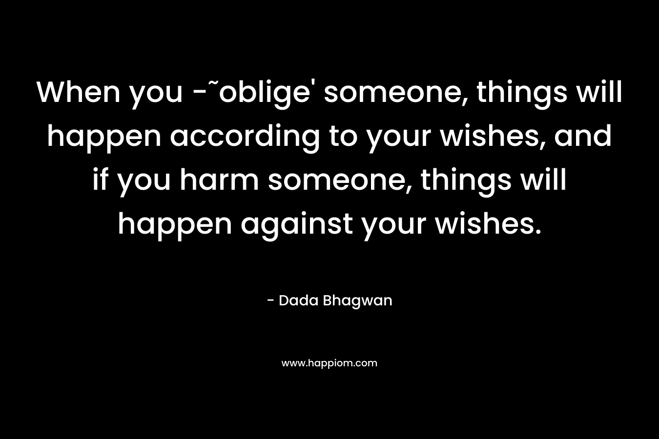 When you -˜oblige’ someone, things will happen according to your wishes, and if you harm someone, things will happen against your wishes. – Dada Bhagwan