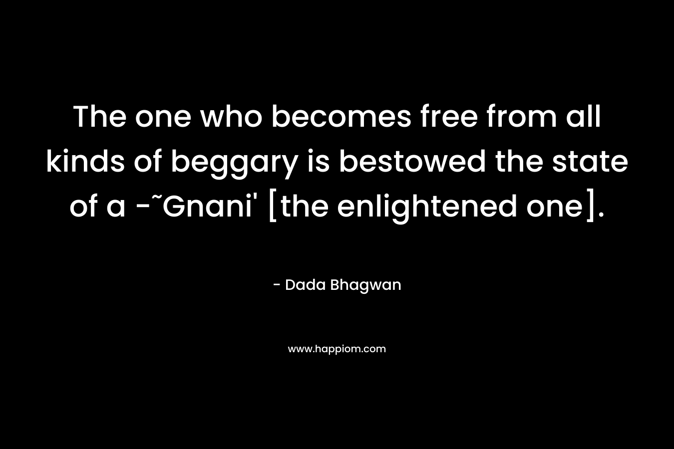 The one who becomes free from all kinds of beggary is bestowed the state of a -˜Gnani’ [the enlightened one]. – Dada Bhagwan