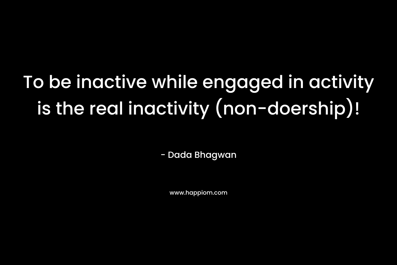 To be inactive while engaged in activity is the real inactivity (non-doership)!