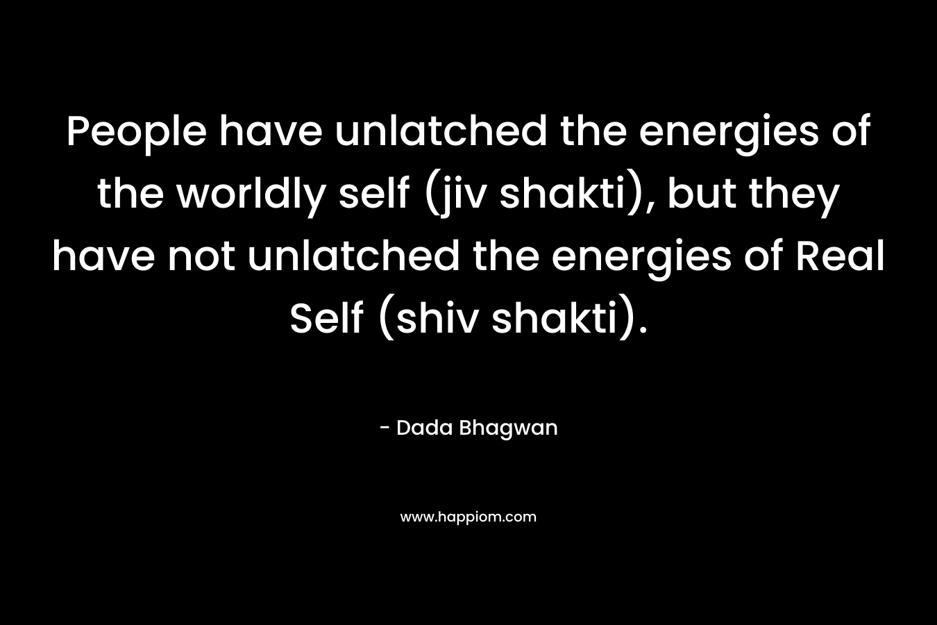 People have unlatched the energies of the worldly self (jiv shakti), but they have not unlatched the energies of Real Self (shiv shakti). – Dada Bhagwan