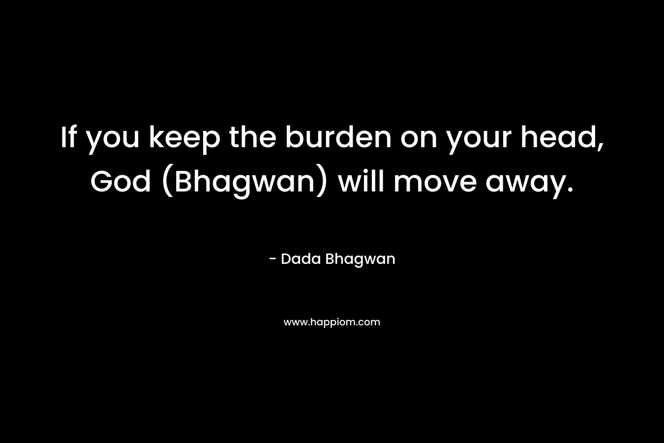 If you keep the burden on your head, God (Bhagwan) will move away.