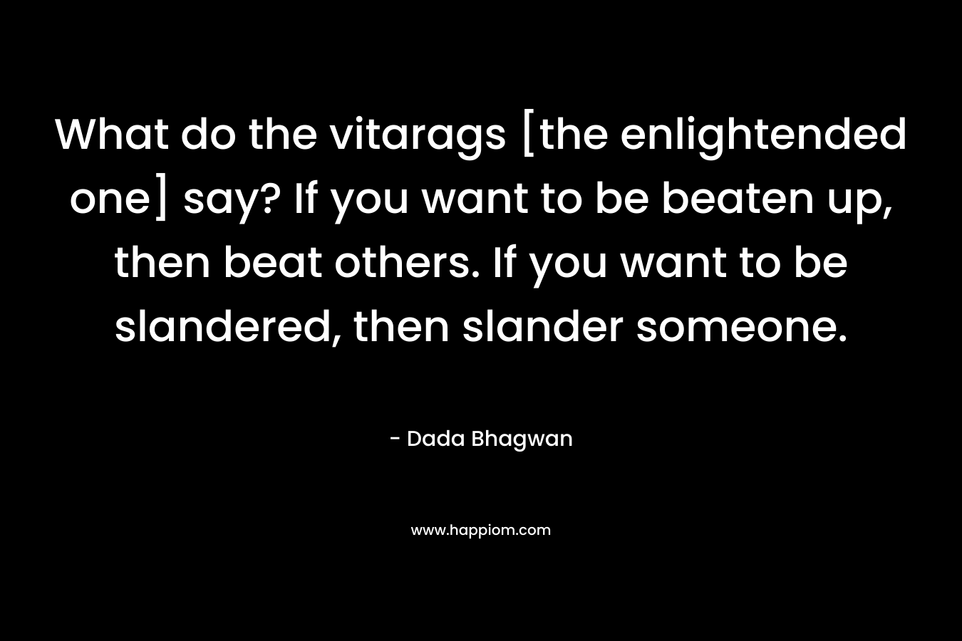 What do the vitarags [the enlightended one] say? If you want to be beaten up, then beat others. If you want to be slandered, then slander someone. – Dada Bhagwan