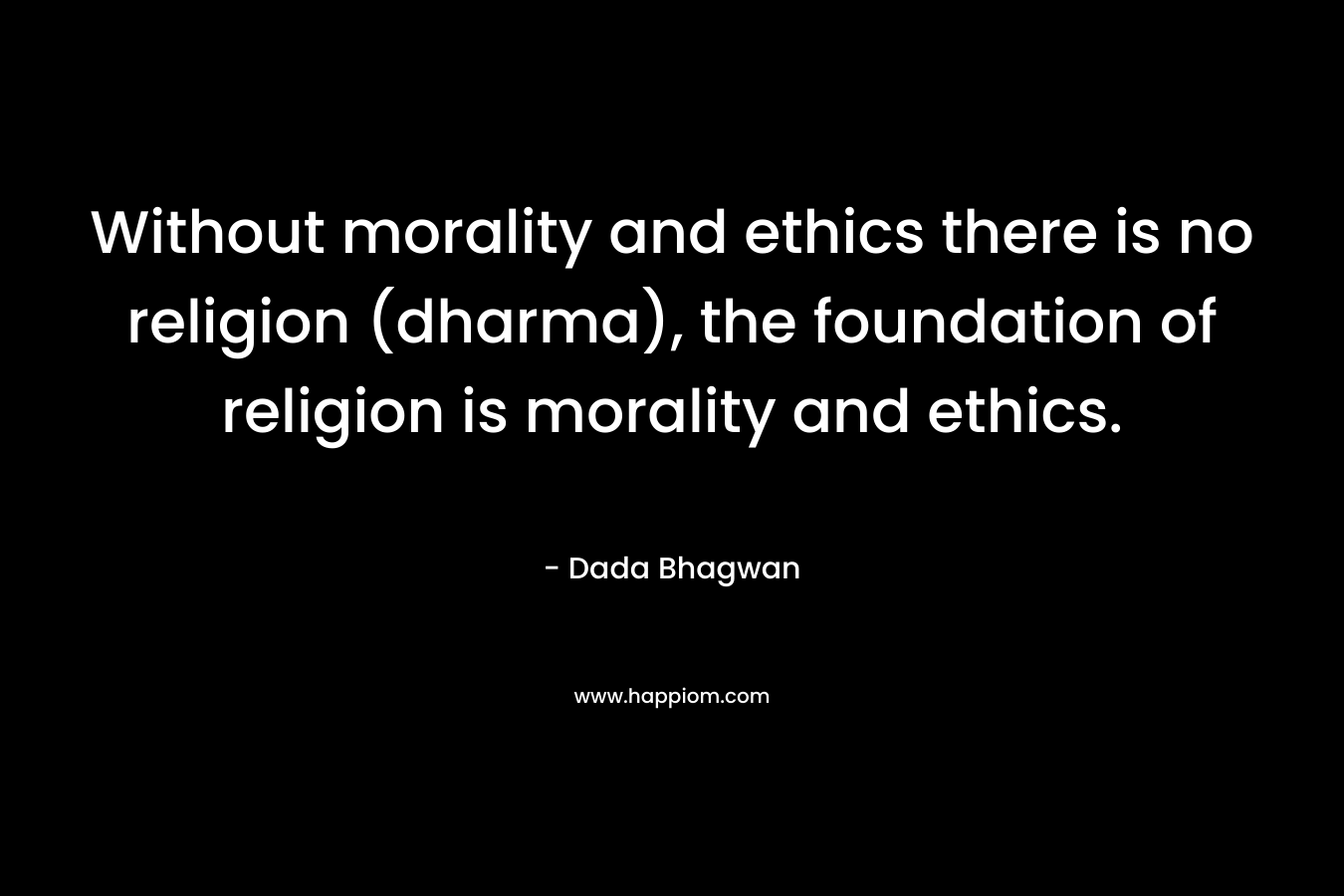Without morality and ethics there is no religion (dharma), the foundation of religion is morality and ethics.