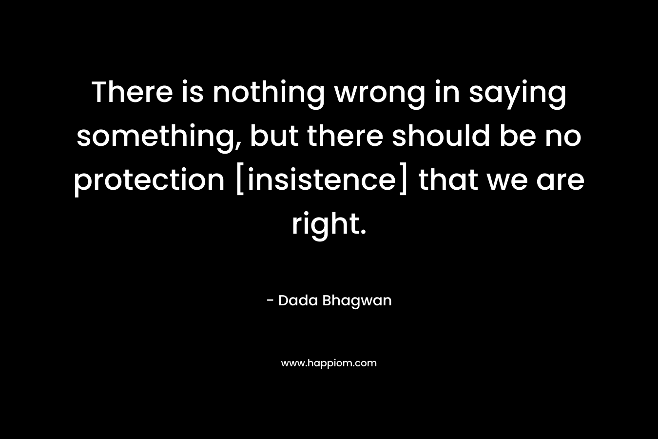 There is nothing wrong in saying something, but there should be no protection [insistence] that we are right.