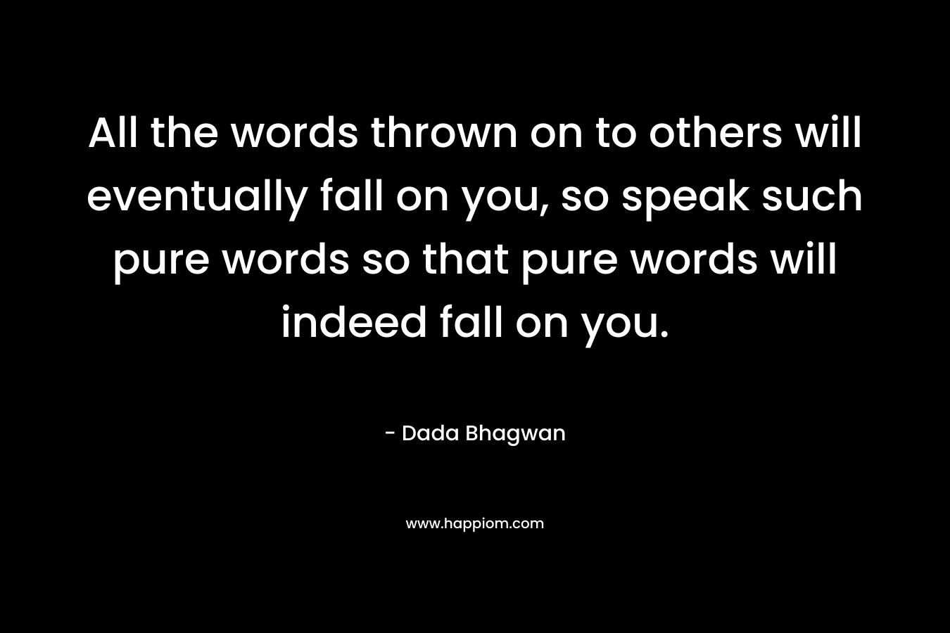 All the words thrown on to others will eventually fall on you, so speak such pure words so that pure words will indeed fall on you.