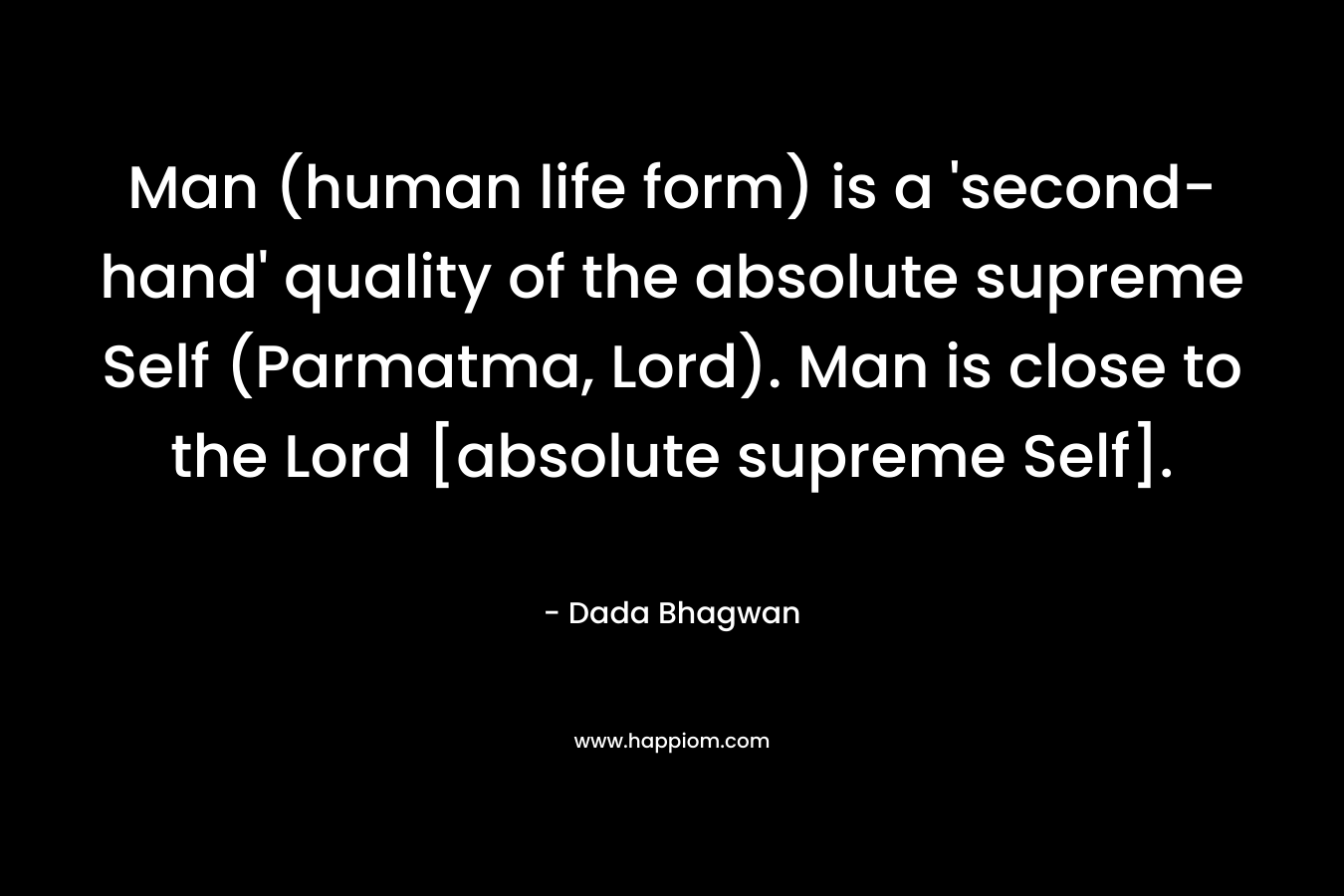 Man (human life form) is a ‘second-hand’ quality of the absolute supreme Self (Parmatma, Lord). Man is close to the Lord [absolute supreme Self]. – Dada Bhagwan