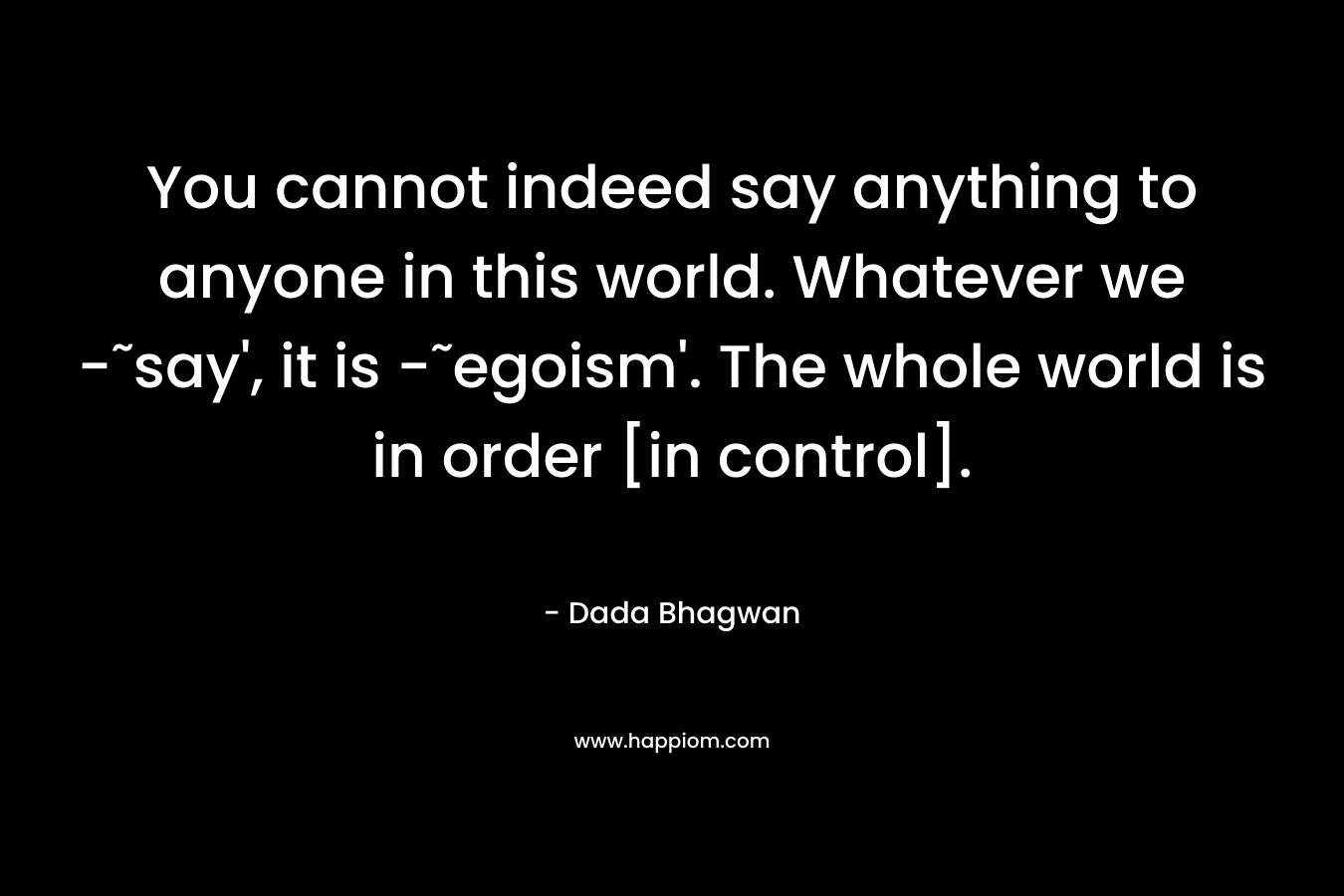 You cannot indeed say anything to anyone in this world. Whatever we -˜say’, it is -˜egoism’. The whole world is in order [in control]. – Dada Bhagwan