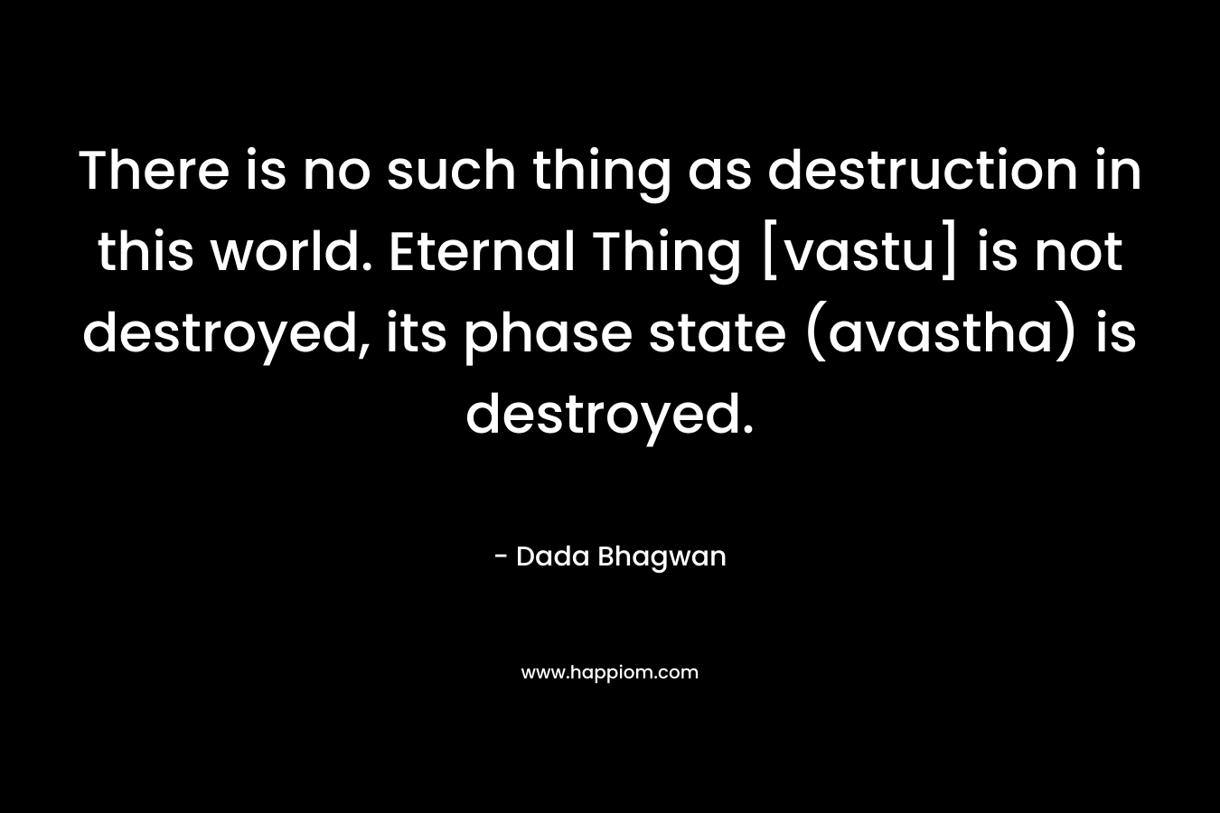 There is no such thing as destruction in this world. Eternal Thing [vastu] is not destroyed, its phase state (avastha) is destroyed.