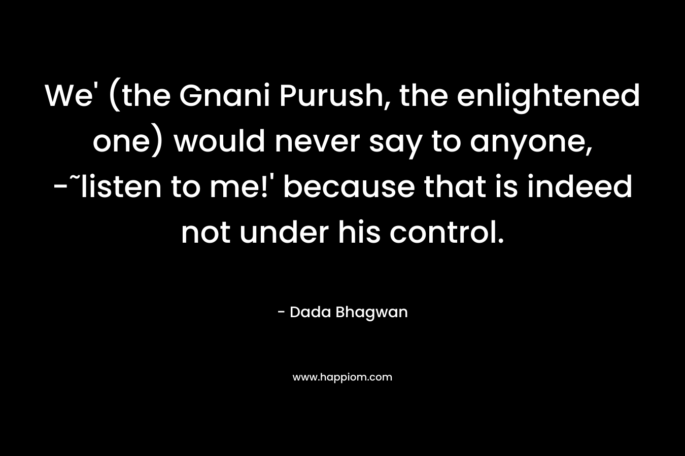 We' (the Gnani Purush, the enlightened one) would never say to anyone, -˜listen to me!' because that is indeed not under his control.