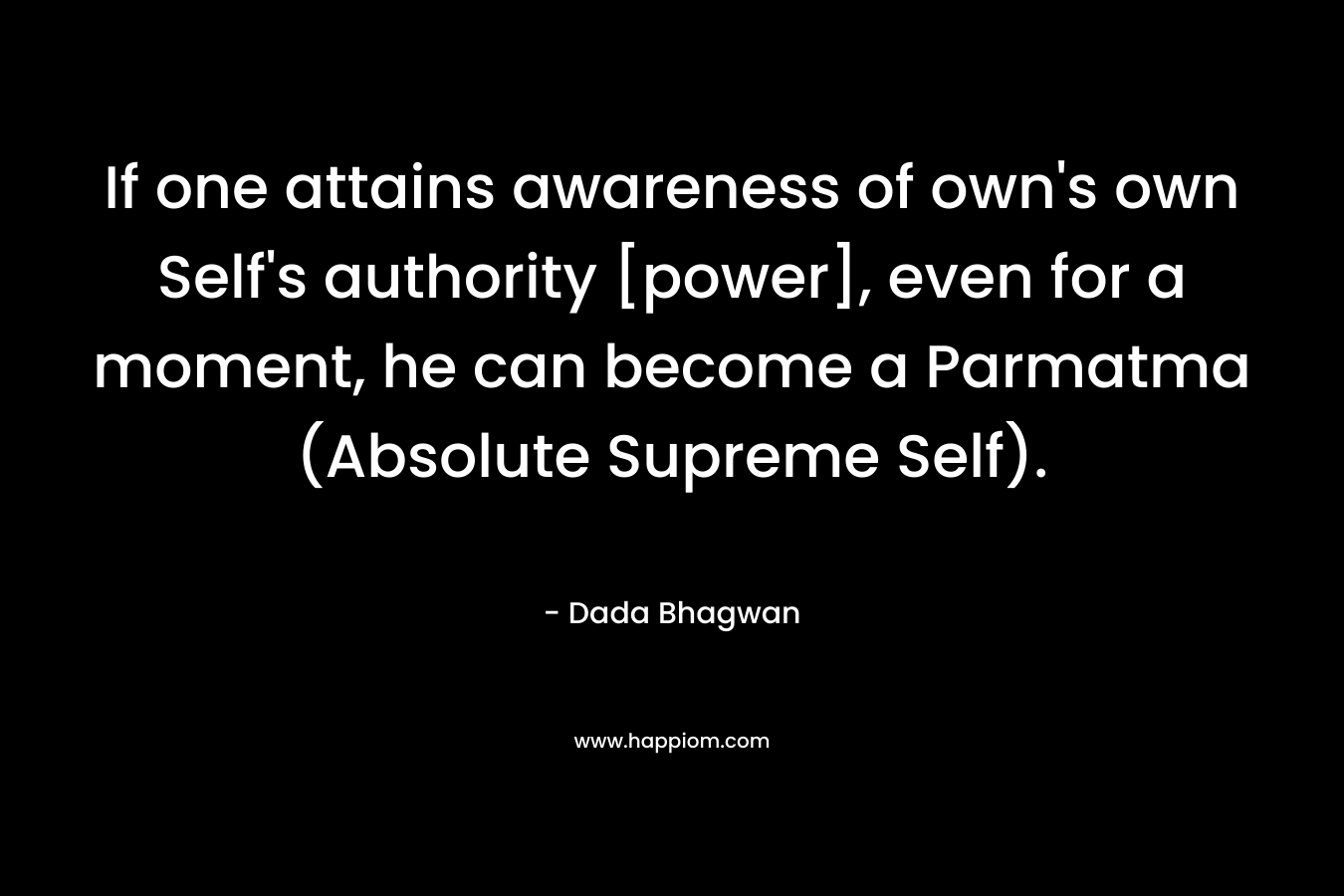 If one attains awareness of own’s own Self’s authority [power], even for a moment, he can become a Parmatma (Absolute Supreme Self). – Dada Bhagwan