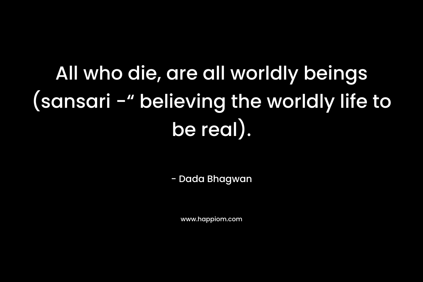 All who die, are all worldly beings (sansari -“ believing the worldly life to be real).