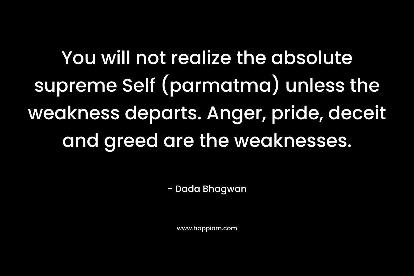 You will not realize the absolute supreme Self (parmatma) unless the weakness departs. Anger, pride, deceit and greed are the weaknesses. – Dada Bhagwan