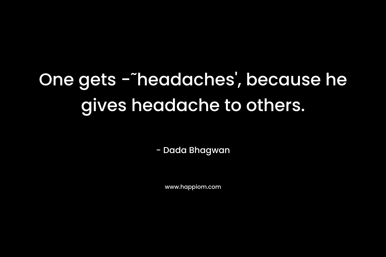 One gets -˜headaches', because he gives headache to others.
