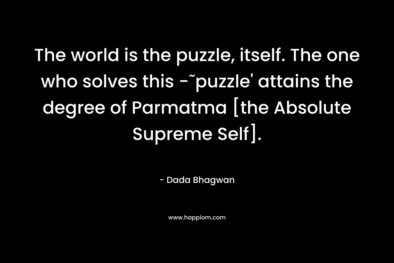 The world is the puzzle, itself. The one who solves this -˜puzzle’ attains the degree of Parmatma [the Absolute Supreme Self]. – Dada Bhagwan