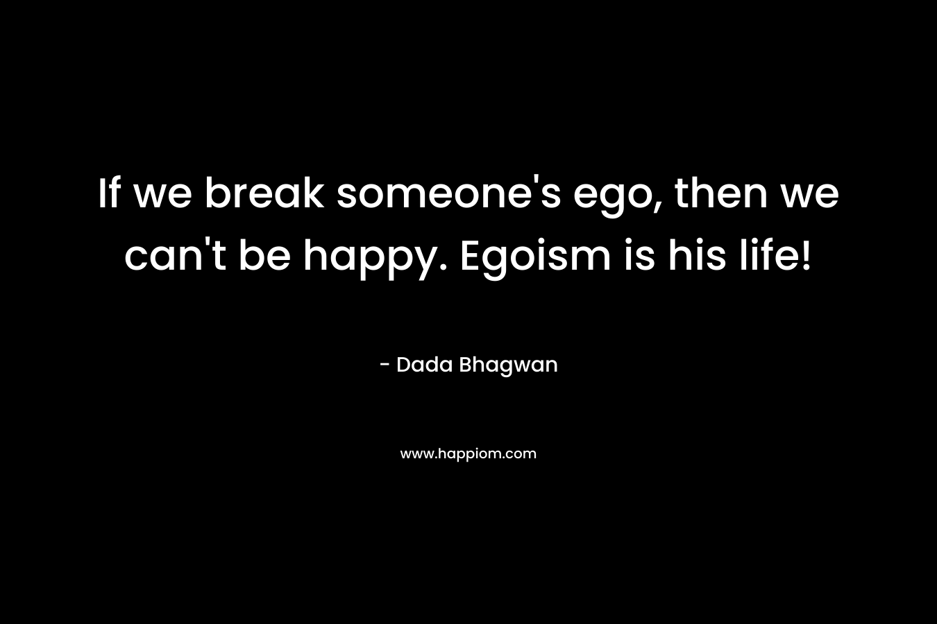 If we break someone’s ego, then we can’t be happy. Egoism is his life! – Dada Bhagwan