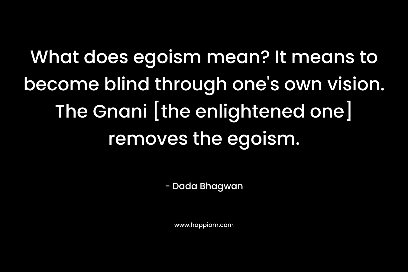 What does egoism mean? It means to become blind through one’s own vision. The Gnani [the enlightened one] removes the egoism. – Dada Bhagwan