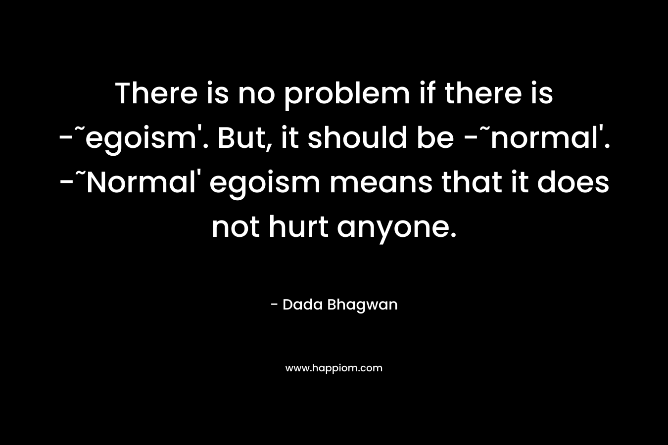 There is no problem if there is -˜egoism'. But, it should be -˜normal'. -˜Normal' egoism means that it does not hurt anyone.