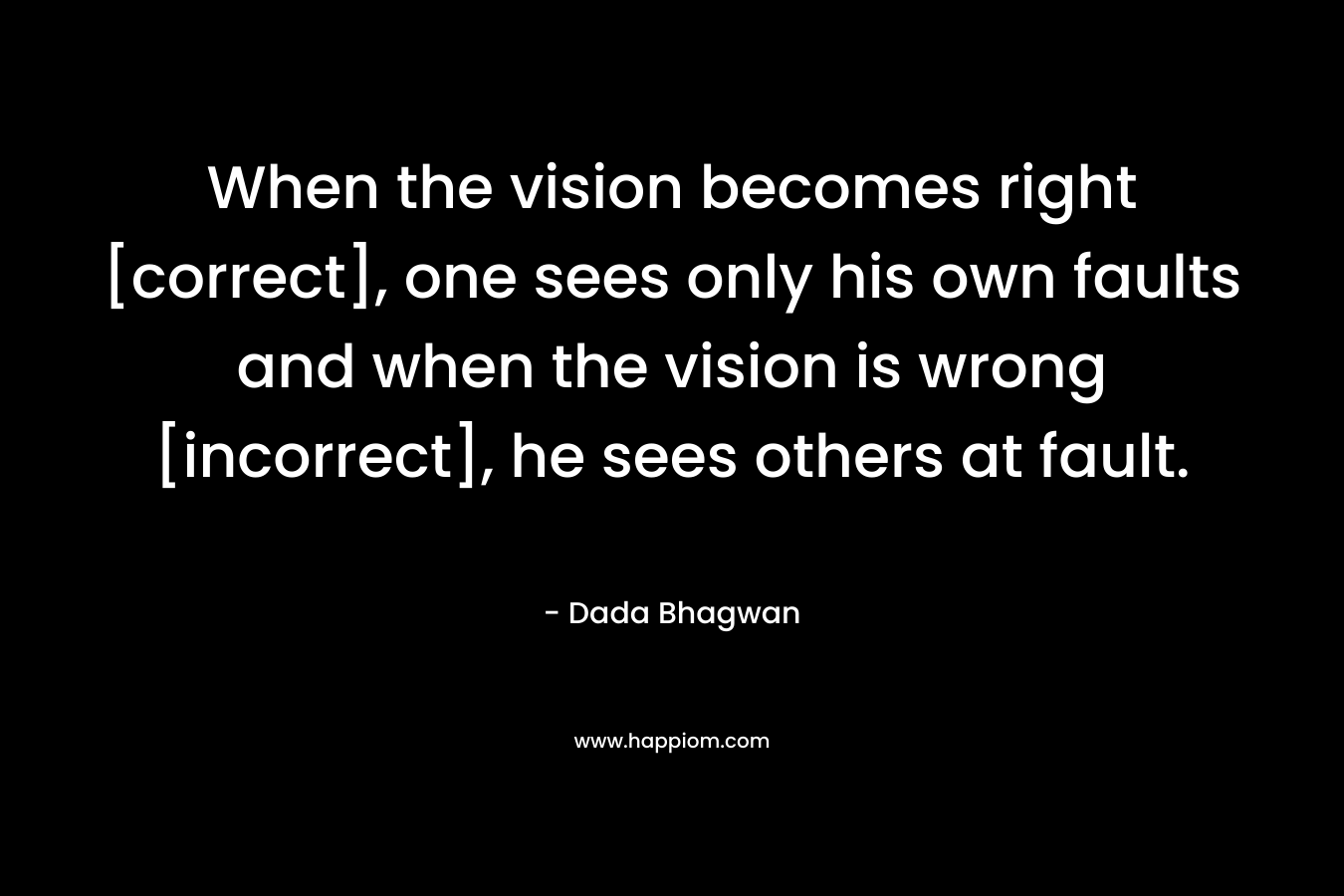 When the vision becomes right [correct], one sees only his own faults and when the vision is wrong [incorrect], he sees others at fault.