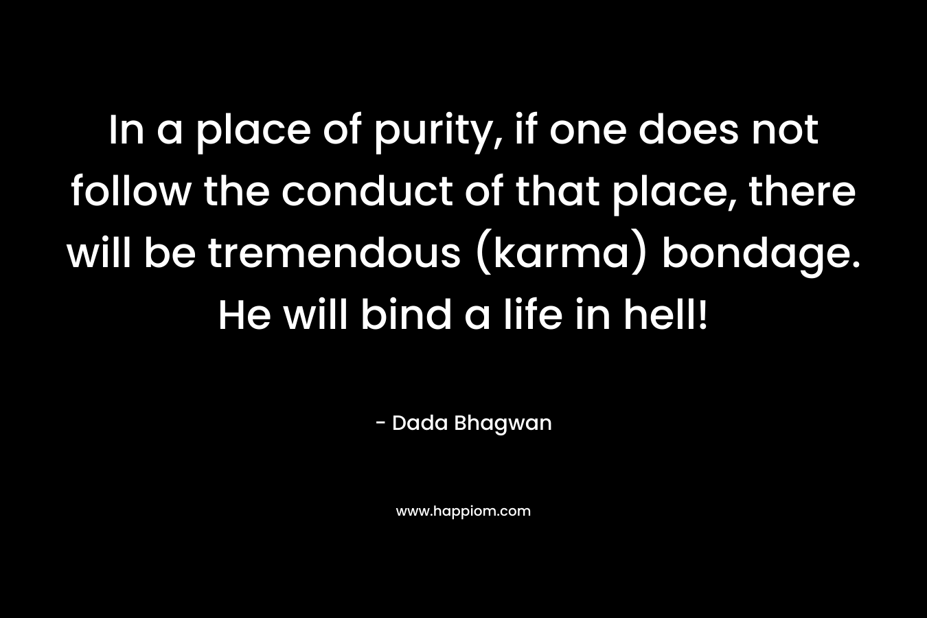 In a place of purity, if one does not follow the conduct of that place, there will be tremendous (karma) bondage. He will bind a life in hell! – Dada Bhagwan