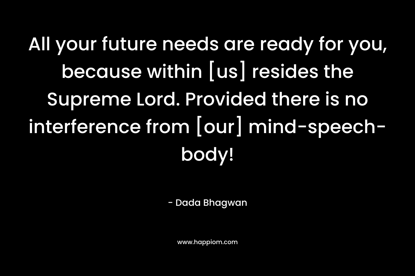 All your future needs are ready for you, because within [us] resides the Supreme Lord. Provided there is no interference from [our] mind-speech-body! – Dada Bhagwan