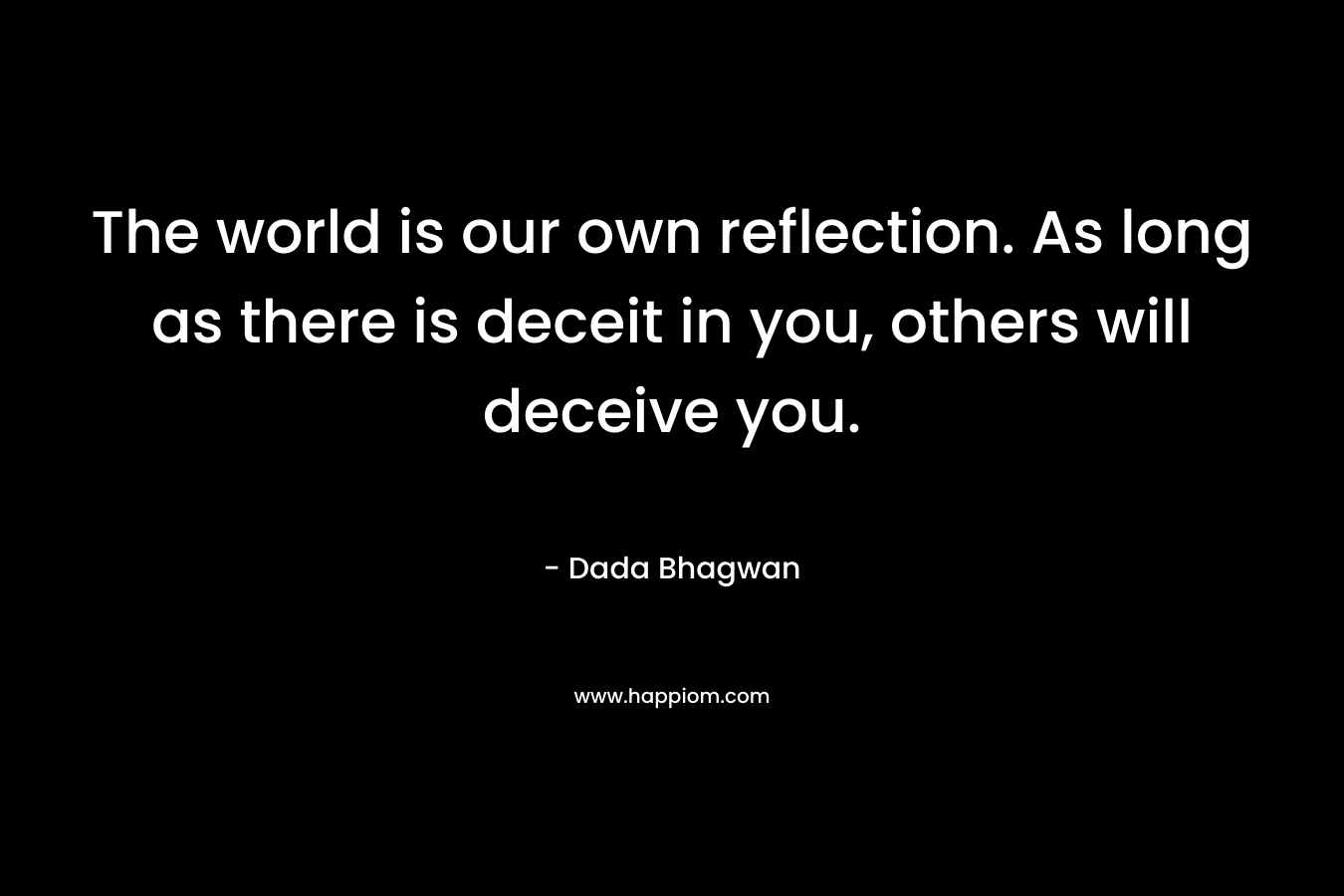 The world is our own reflection. As long as there is deceit in you, others will deceive you. – Dada Bhagwan