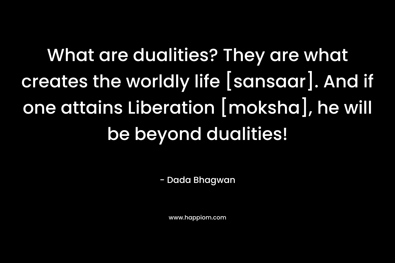 What are dualities? They are what creates the worldly life [sansaar]. And if one attains Liberation [moksha], he will be beyond dualities! – Dada Bhagwan