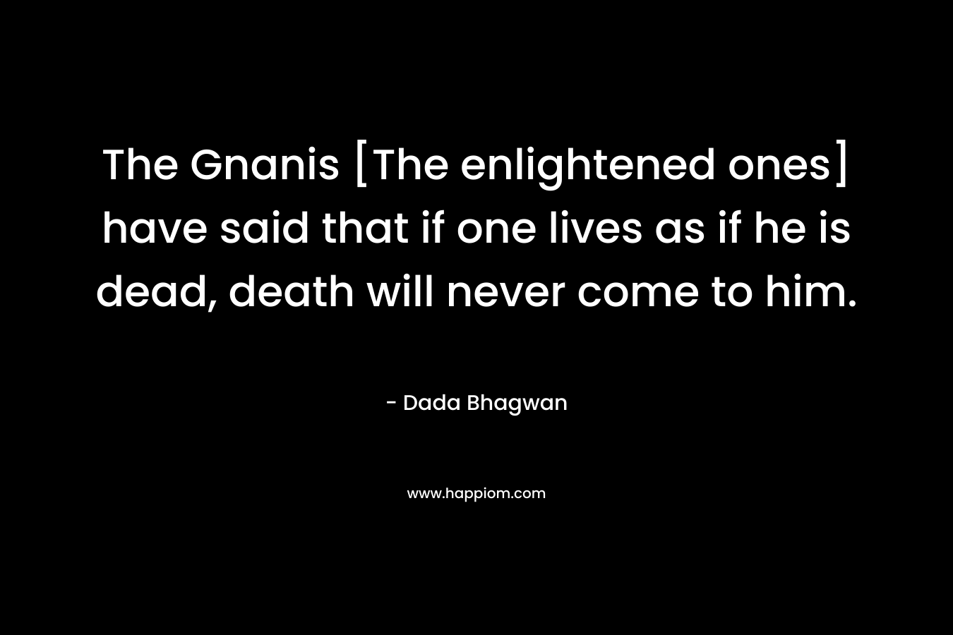 The Gnanis [The enlightened ones] have said that if one lives as if he is dead, death will never come to him.