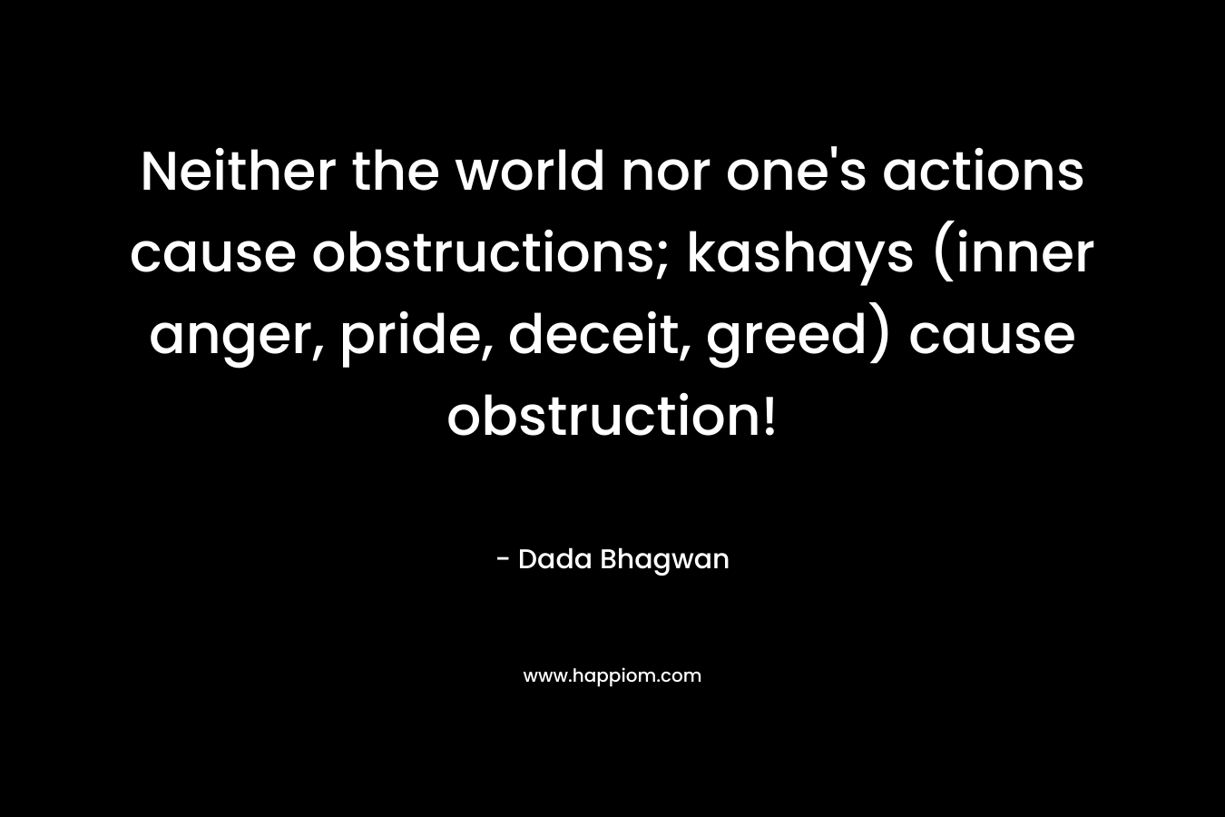 Neither the world nor one’s actions cause obstructions; kashays (inner anger, pride, deceit, greed) cause obstruction! – Dada Bhagwan