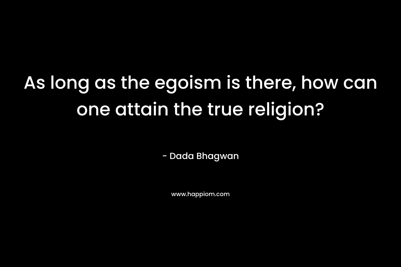 As long as the egoism is there, how can one attain the true religion? – Dada Bhagwan