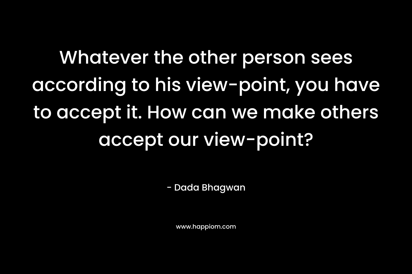 Whatever the other person sees according to his view-point, you have to accept it. How can we make others accept our view-point?