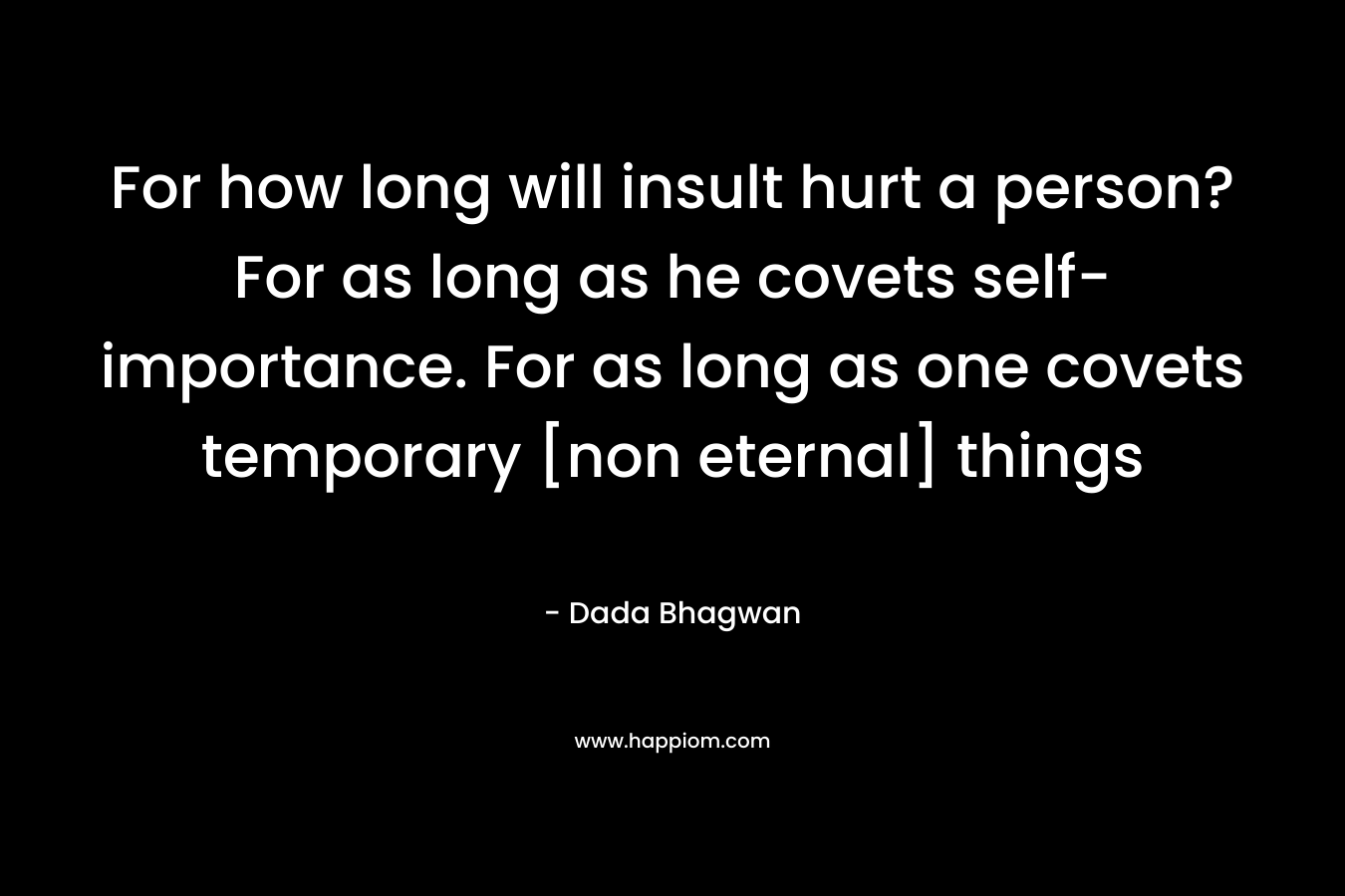 For how long will insult hurt a person? For as long as he covets self-importance. For as long as one covets temporary [non eternal] things – Dada Bhagwan