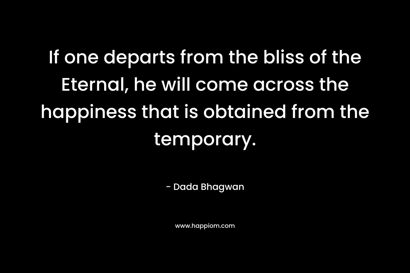If one departs from the bliss of the Eternal, he will come across the happiness that is obtained from the temporary. – Dada Bhagwan