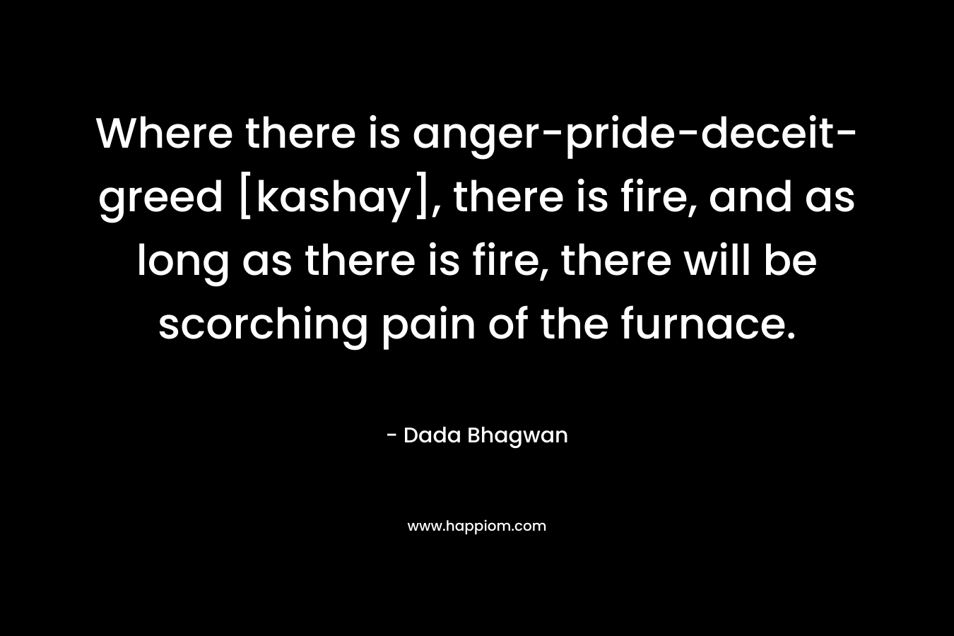 Where there is anger-pride-deceit-greed [kashay], there is fire, and as long as there is fire, there will be scorching pain of the furnace.
