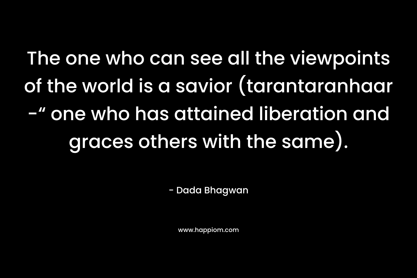The one who can see all the viewpoints of the world is a savior (tarantaranhaar -“ one who has attained liberation and graces others with the same). – Dada Bhagwan