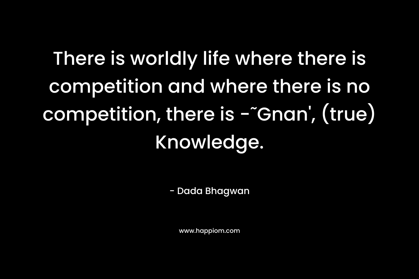There is worldly life where there is competition and where there is no competition, there is -˜Gnan', (true) Knowledge.